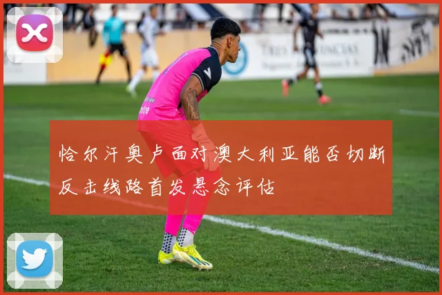 恰尔汗奥卢面对澳大利亚能否切断反击线路首发悬念评估