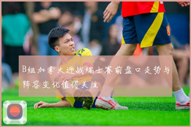 B组加拿大迎战瑞士赛前盘口走势与阵容变化值得关注