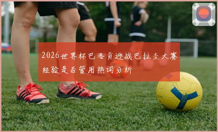 2026世界杯巴洛贡迎战巴拉圭大赛经验是否管用热词分析