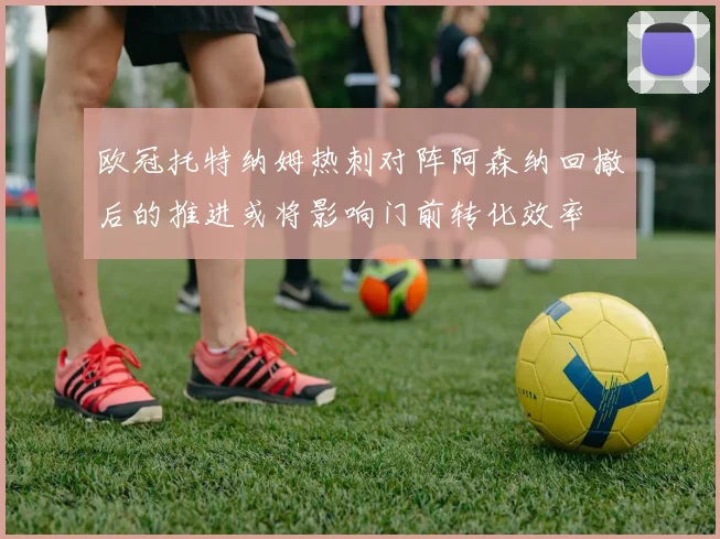 欧冠托特纳姆热刺对阵阿森纳回撤后的推进或将影响门前转化效率