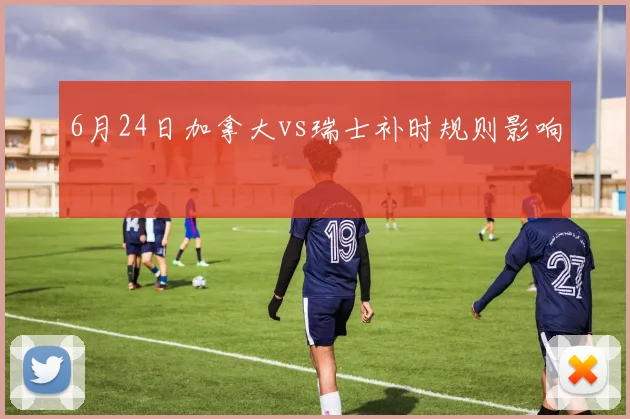 6月24日加拿大vs瑞士补时规则影响