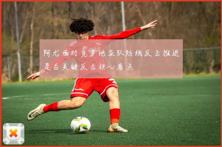 阿尤面对克罗地亚队防线反击推进是否关键反击核心看点