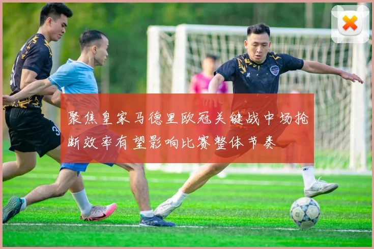 聚焦皇家马德里欧冠关键战中场抢断效率有望影响比赛整体节奏