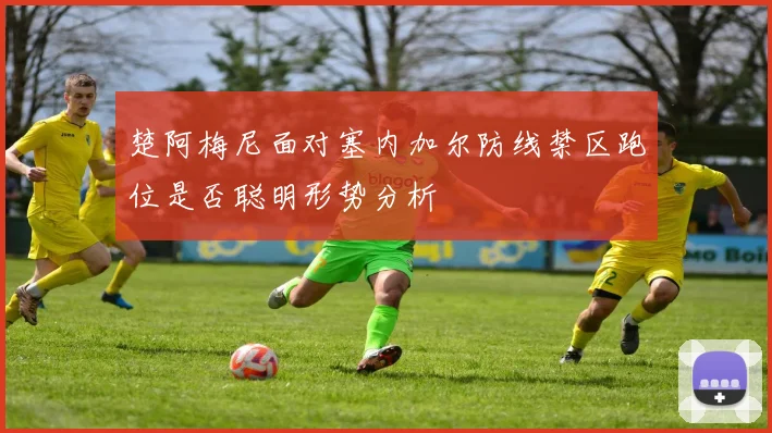 楚阿梅尼面对塞内加尔防线禁区跑位是否聪明形势分析
