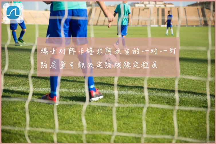瑞士对阵卡塔尔阿坎吉的一对一盯防质量可能决定防线稳定程度