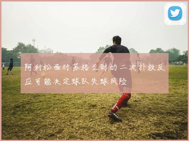 阿利松面对苏格兰时的二次扑救反应可能决定球队失球风险