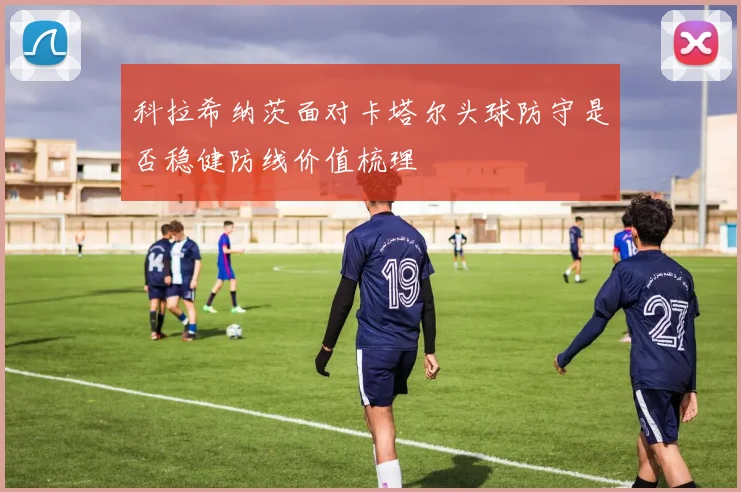 科拉希纳茨面对卡塔尔头球防守是否稳健防线价值梳理