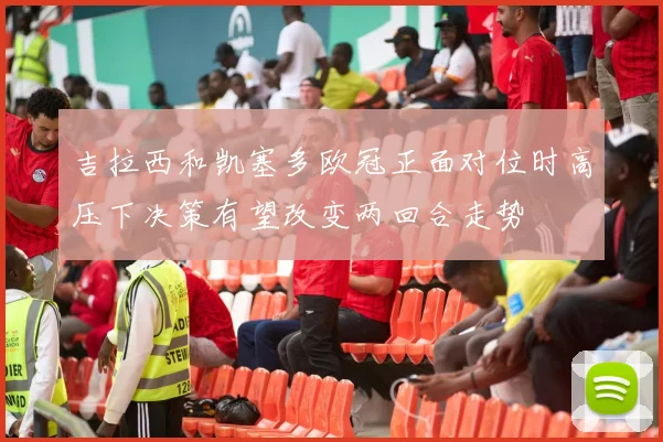 吉拉西和凯塞多欧冠正面对位时高压下决策有望改变两回合走势