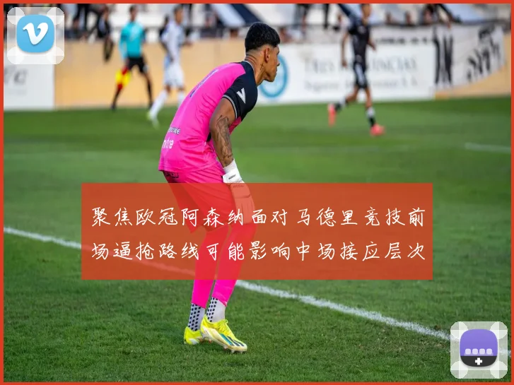 聚焦欧冠阿森纳面对马德里竞技前场逼抢路线可能影响中场接应层次