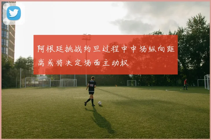 阿根廷挑战约旦过程中中场纵向距离或将决定场面主动权