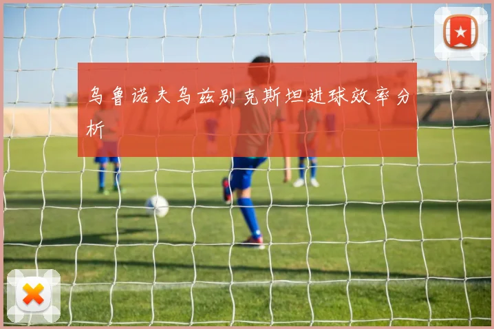 乌鲁诺夫乌兹别克斯坦进球效率分析