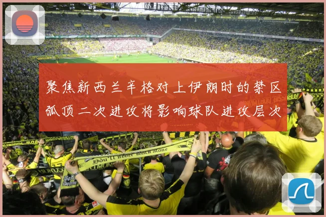聚焦新西兰辛格对上伊朗时的禁区弧顶二次进攻将影响球队进攻层次