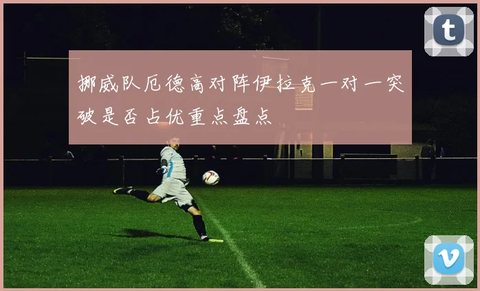 挪威队厄德高对阵伊拉克一对一突破是否占优重点盘点