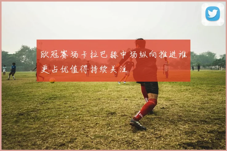 欧冠赛场卡拉巴赫中场纵向推进谁更占优值得持续关注
