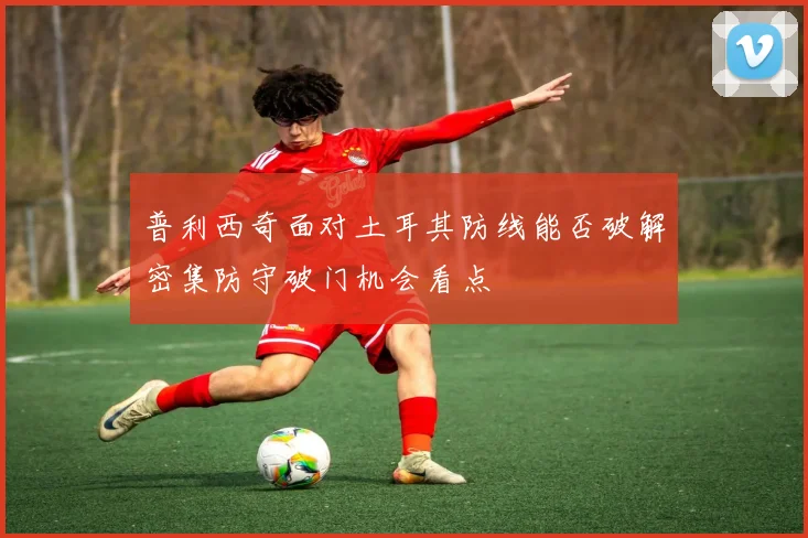 普利西奇面对土耳其防线能否破解密集防守破门机会看点