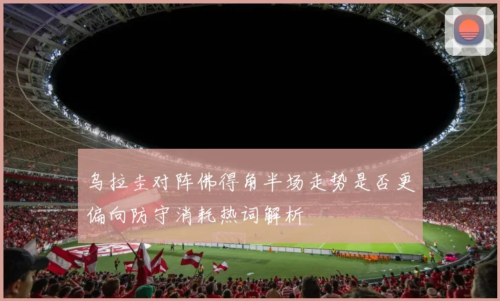 乌拉圭对阵佛得角半场走势是否更偏向防守消耗热词解析
