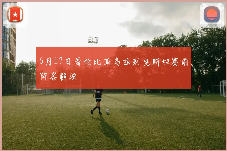 6月17日哥伦比亚乌兹别克斯坦赛前阵容解读