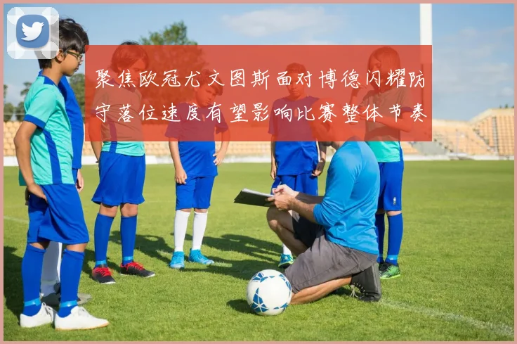 聚焦欧冠尤文图斯面对博德闪耀防守落位速度有望影响比赛整体节奏