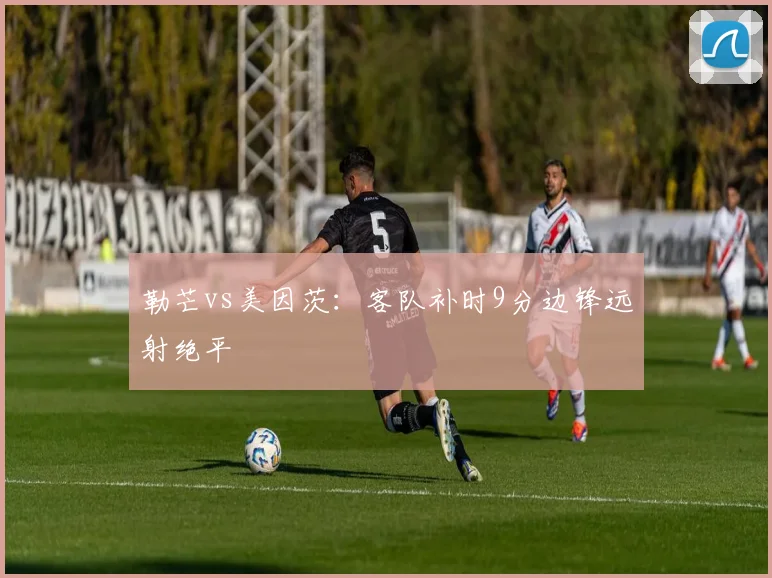 勒芒vs美因茨：客队补时9分边锋远射绝平