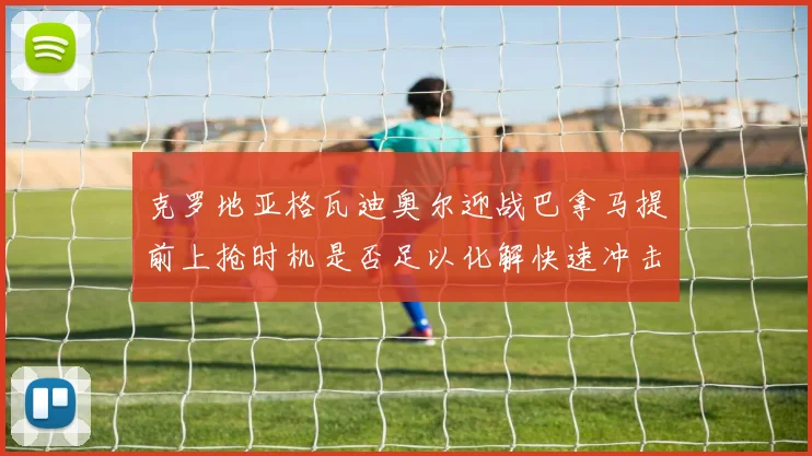 克罗地亚格瓦迪奥尔迎战巴拿马提前上抢时机是否足以化解快速冲击