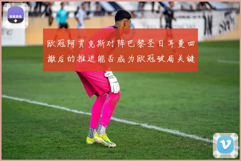 欧冠阿贾克斯对阵巴黎圣日耳曼回撤后的推进能否成为欧冠破局关键