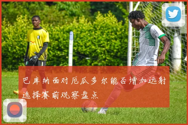 巴库纳面对厄瓜多尔能否增加远射选择赛前观察盘点