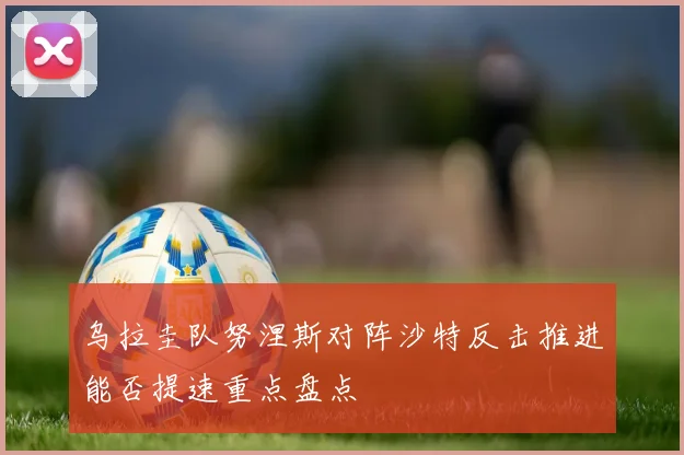 乌拉圭队努涅斯对阵沙特反击推进能否提速重点盘点