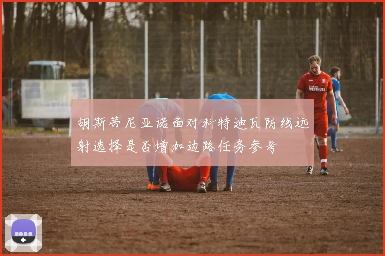 胡斯蒂尼亚诺面对科特迪瓦防线远射选择是否增加边路任务参考