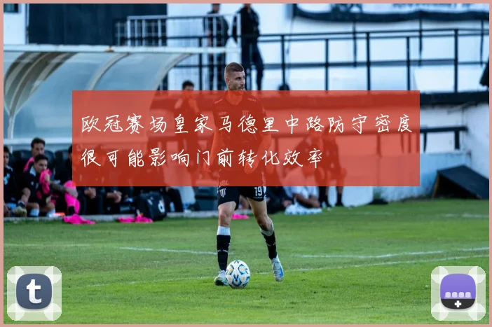 欧冠赛场皇家马德里中路防守密度很可能影响门前转化效率