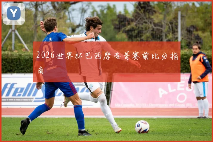 2026世界杯巴西摩洛哥赛前比分指南