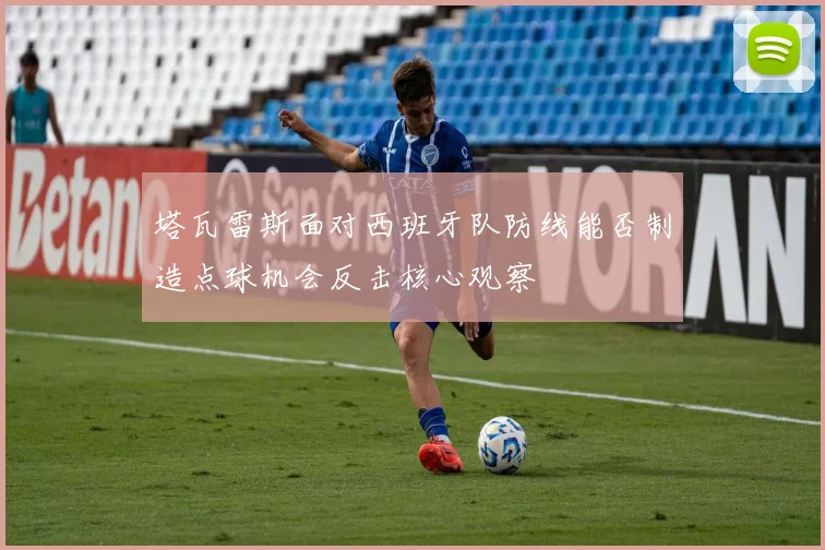 塔瓦雷斯面对西班牙队防线能否制造点球机会反击核心观察