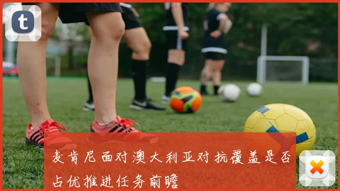 麦肯尼面对澳大利亚对抗覆盖是否占优推进任务前瞻