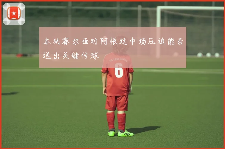 本纳赛尔面对阿根廷中场压迫能否送出关键传球