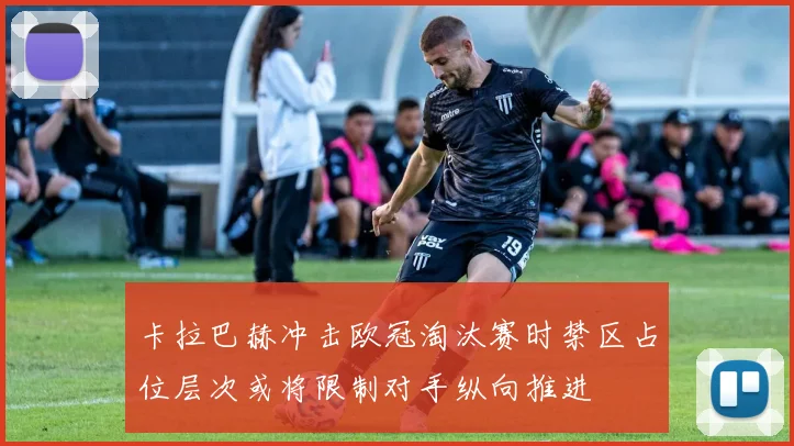 卡拉巴赫冲击欧冠淘汰赛时禁区占位层次或将限制对手纵向推进