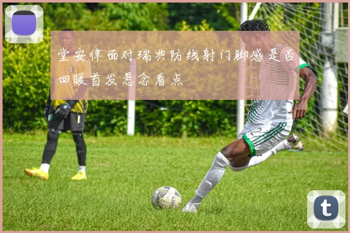 堂安律面对瑞典防线射门脚感是否回暖首发悬念看点