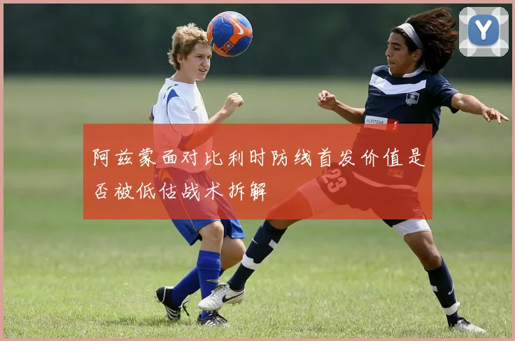 阿兹蒙面对比利时防线首发价值是否被低估战术拆解