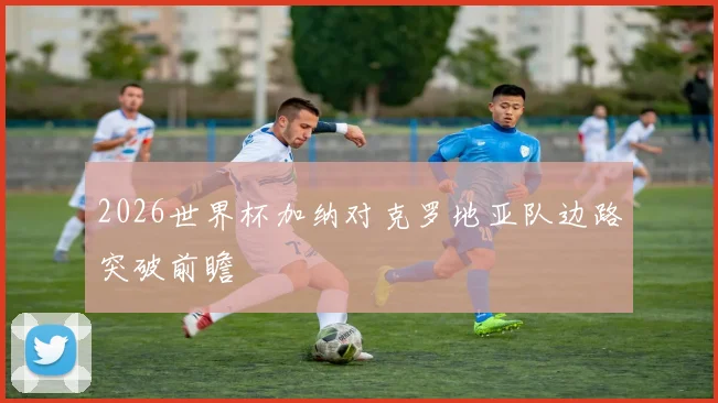 2026世界杯加纳对克罗地亚队边路突破前瞻