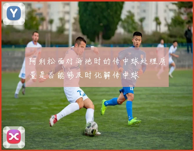 阿利松面对海地时的传中球处理质量是否能够及时化解传中球