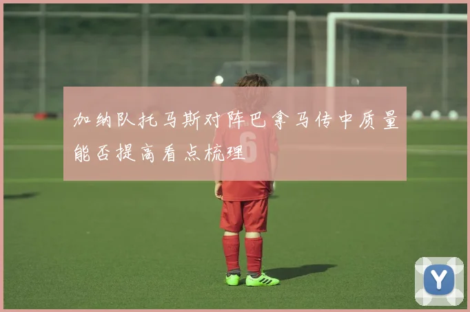 加纳队托马斯对阵巴拿马传中质量能否提高看点梳理