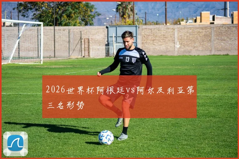 2026世界杯阿根廷vs阿尔及利亚第三名形势