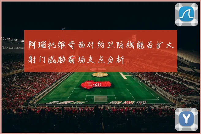 阿瑙托维奇面对约旦防线能否扩大射门威胁前场支点分析