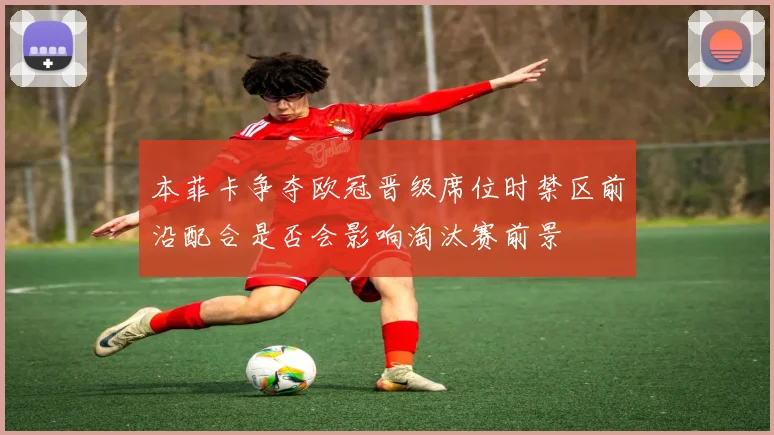 本菲卡争夺欧冠晋级席位时禁区前沿配合是否会影响淘汰赛前景