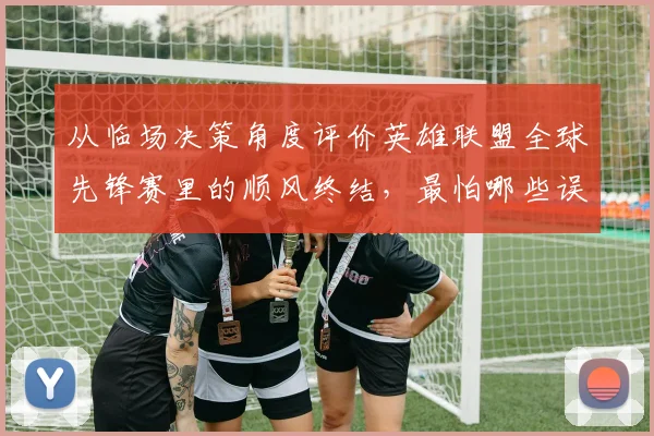 从临场决策角度评价英雄联盟全球先锋赛里的顺风终结，最怕哪些误判