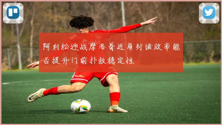 阿利松迎战摩洛哥近角封堵效率能否提升门前扑救稳定性
