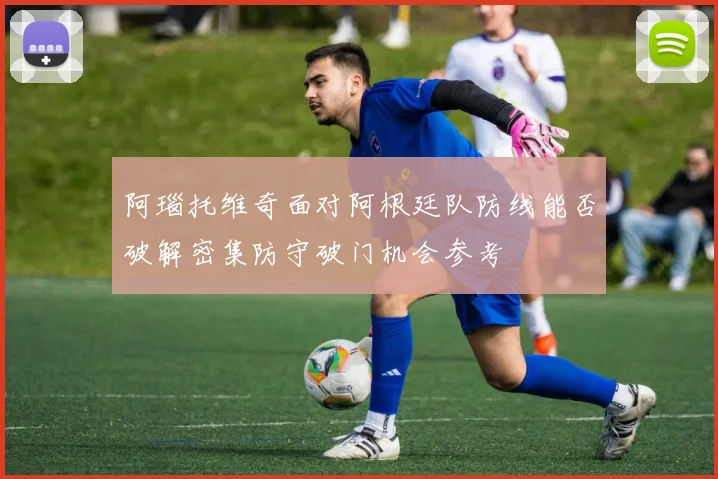 阿瑙托维奇面对阿根廷队防线能否破解密集防守破门机会参考