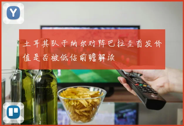 土耳其队于纳尔对阵巴拉圭首发价值是否被低估前瞻解读