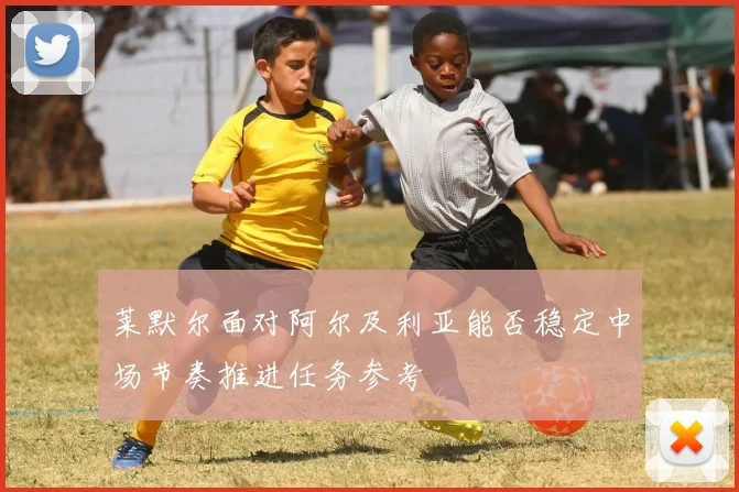 莱默尔面对阿尔及利亚能否稳定中场节奏推进任务参考