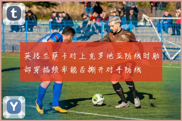 英格兰萨卡对上克罗地亚防线时肋部穿插频率能否撕开对手防线