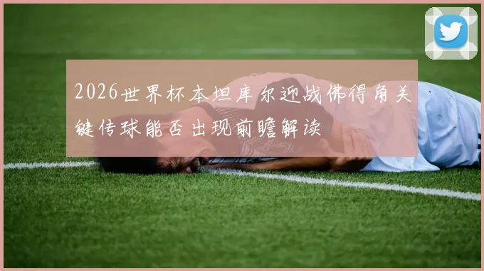 2026世界杯本坦库尔迎战佛得角关键传球能否出现前瞻解读