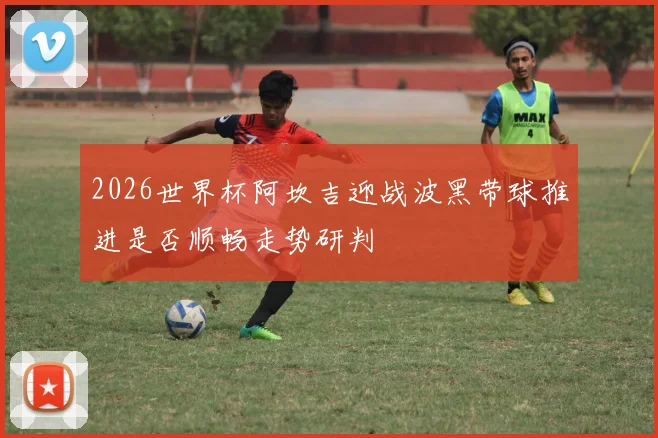 2026世界杯阿坎吉迎战波黑带球推进是否顺畅走势研判